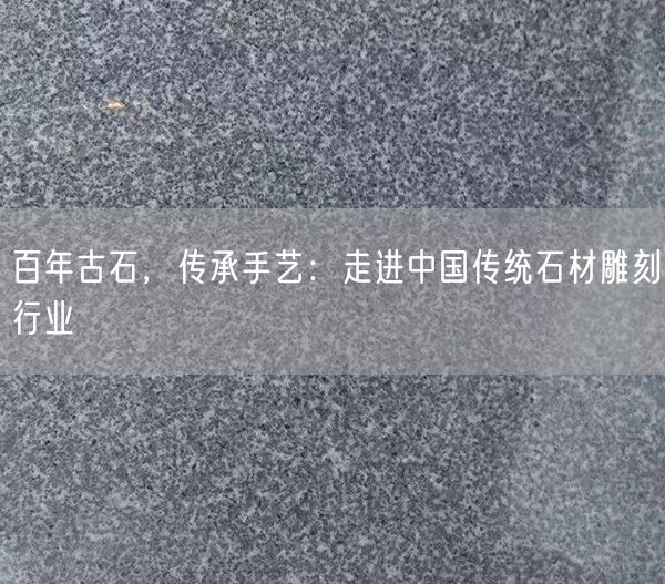 百年古石，傳承手藝：走進(jìn)中國傳統(tǒng)石材雕刻行業(yè)(圖1)