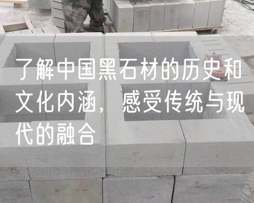 了解中國黑石材的歷史和文化內(nèi)涵，感受傳統(tǒng)與現(xiàn)代的融合